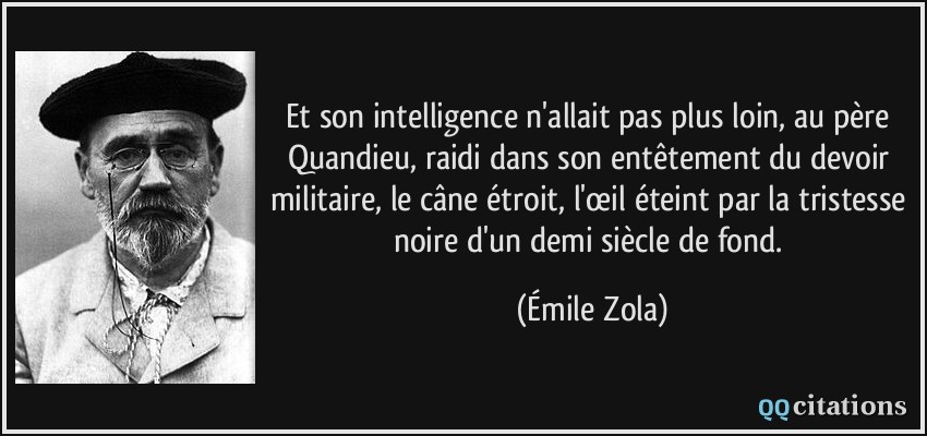 Et son intelligence n'allait pas plus loin, au père Quandieu, raidi dans son entêtement du devoir militaire, le câne étroit, l'œil éteint par la tristesse noire d'un demi siècle de fond.  - Émile Zola