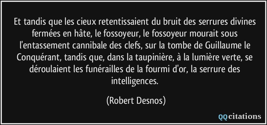 Et tandis que les cieux retentissaient du bruit des serrures divines fermées en hâte, le fossoyeur, le fossoyeur mourait sous l'entassement cannibale des clefs, sur la tombe de Guillaume le Conquérant, tandis que, dans la taupinière, à la lumière verte, se déroulaient les funérailles de la fourmi d'or, la serrure des intelligences.  - Robert Desnos