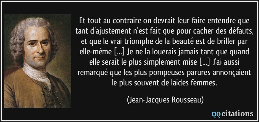 Et tout au contraire on devrait leur faire entendre que tant d'ajustement n'est fait que pour cacher des défauts, et que le vrai triomphe de la beauté est de briller par elle-même [...] Je ne la louerais jamais tant que quand elle serait le plus simplement mise [...] J'ai aussi remarqué que les plus pompeuses parures annonçaient le plus souvent de laides femmes.  - Jean-Jacques Rousseau