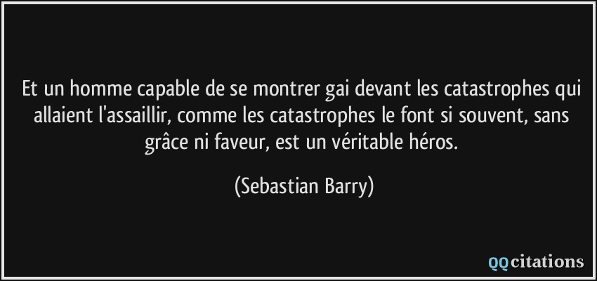 Et un homme capable de se montrer gai devant les catastrophes qui allaient l'assaillir, comme les catastrophes le font si souvent, sans grâce ni faveur, est un véritable héros.  - Sebastian Barry