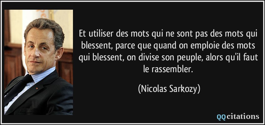 Et utiliser des mots qui ne sont pas des mots qui blessent, parce que quand on emploie des mots qui blessent, on divise son peuple, alors qu'il faut le rassembler.  - Nicolas Sarkozy
