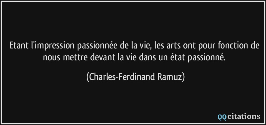 Etant l'impression passionnée de la vie, les arts ont pour fonction de nous mettre devant la vie dans un état passionné.  - Charles-Ferdinand Ramuz