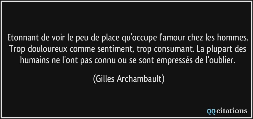 Etonnant de voir le peu de place qu'occupe l'amour chez les hommes. Trop douloureux comme sentiment, trop consumant. La plupart des humains ne l'ont pas connu ou se sont empressés de l'oublier.  - Gilles Archambault