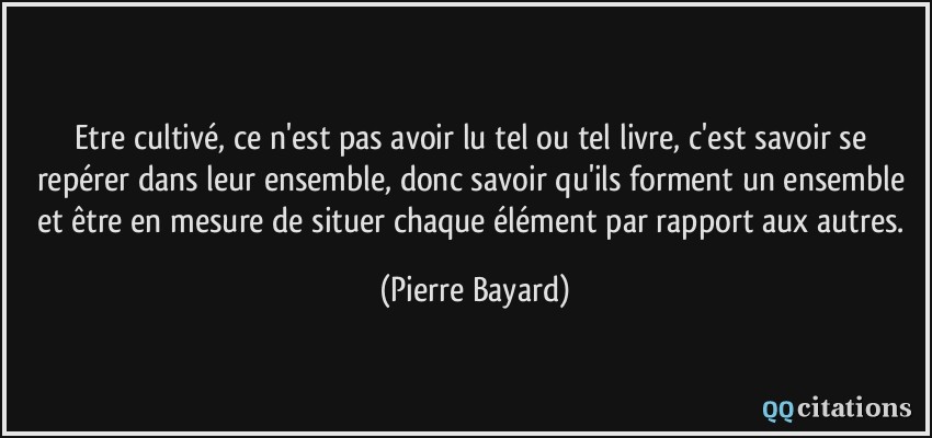 Etre cultivé, ce n'est pas avoir lu tel ou tel livre, c'est savoir se repérer dans leur ensemble, donc savoir qu'ils forment un ensemble et être en mesure de situer chaque élément par rapport aux autres.  - Pierre Bayard