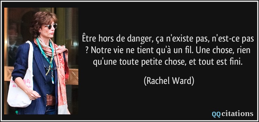 Être hors de danger, ça n'existe pas, n'est-ce pas ? Notre vie ne tient qu'à un fil. Une chose, rien qu'une toute petite chose, et tout est fini.  - Rachel Ward