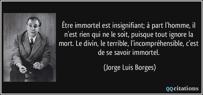 Être immortel est insignifiant; à part l'homme, il n'est rien qui ne le soit, puisque tout ignore la mort. Le divin, le terrible, l'incompréhensible, c'est de se savoir immortel.  - Jorge Luis Borges