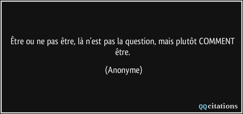 Être ou ne pas être, là n'est pas la question, mais plutôt COMMENT être.  - Anonyme