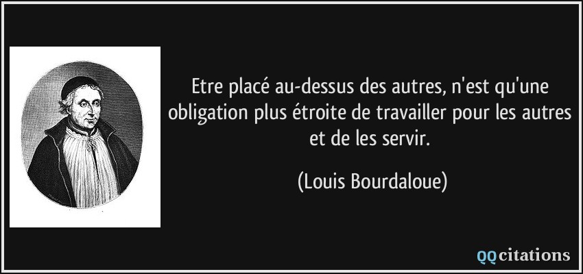 Etre placé au-dessus des autres, n'est qu'une obligation plus étroite de travailler pour les autres et de les servir.  - Louis Bourdaloue