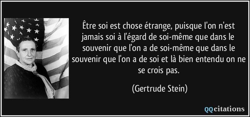 Être soi est chose étrange, puisque l'on n'est jamais soi à l'égard de soi-même que dans le souvenir que l'on a de soi-même que dans le souvenir que l'on a de soi et là bien entendu on ne se crois pas.  - Gertrude Stein