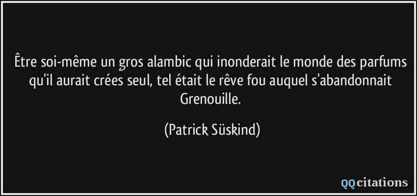 Être soi-même un gros alambic qui inonderait le monde des parfums qu'il aurait crées seul, tel était le rêve fou auquel s'abandonnait Grenouille.  - Patrick Süskind