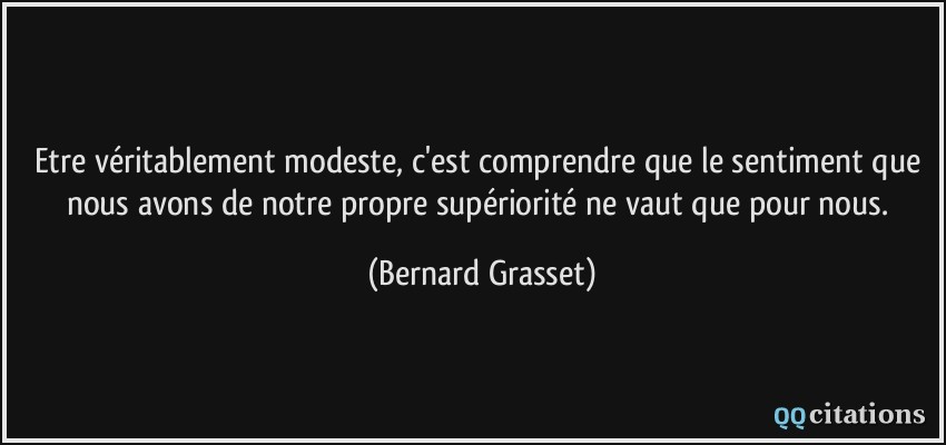 Etre véritablement modeste, c'est comprendre que le sentiment que nous avons de notre propre supériorité ne vaut que pour nous.  - Bernard Grasset