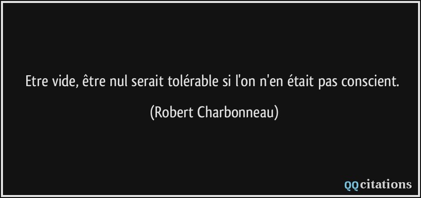 Etre vide, être nul serait tolérable si l'on n'en était pas conscient.  - Robert Charbonneau