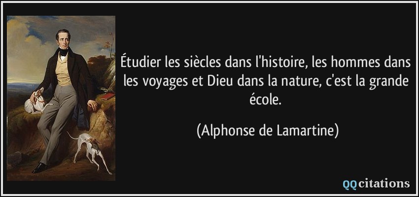 Étudier les siècles dans l'histoire, les hommes dans les voyages et Dieu dans la nature, c'est la grande école.  - Alphonse de Lamartine