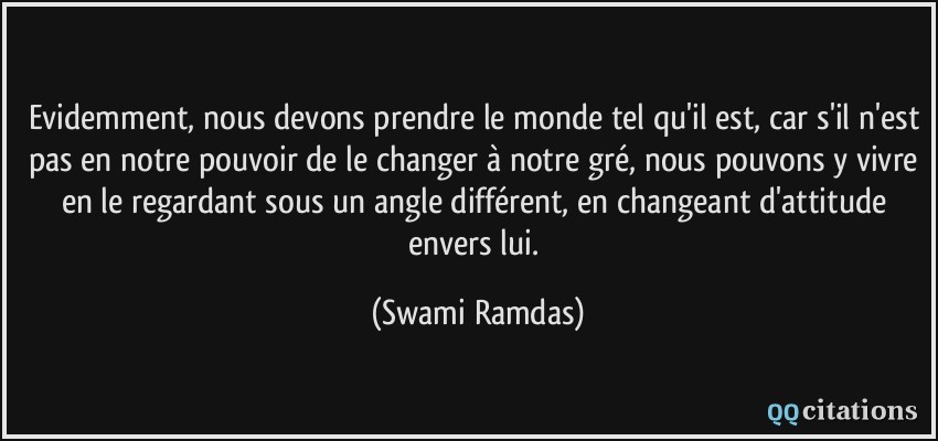 Evidemment, nous devons prendre le monde tel qu'il est, car s'il n'est pas en notre pouvoir de le changer à notre gré, nous pouvons y vivre en le regardant sous un angle différent, en changeant d'attitude envers lui.  - Swami Ramdas