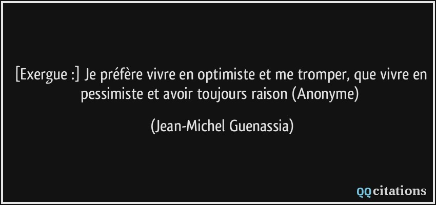 [Exergue :] Je préfère vivre en optimiste et me tromper, que vivre en pessimiste et avoir toujours raison (Anonyme)  - Jean-Michel Guenassia