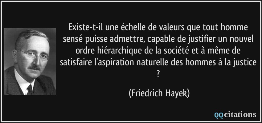 Existe-t-il une échelle de valeurs que tout homme sensé puisse admettre, capable de justifier un nouvel ordre hiérarchique de la société et à même de satisfaire l'aspiration naturelle des hommes à la justice ?  - Friedrich Hayek