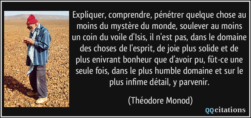 Expliquer, comprendre, pénétrer quelque chose au moins du mystère du monde, soulever au moins un coin du voile d'Isis, il n'est pas, dans le domaine des choses de l'esprit, de joie plus solide et de plus enivrant bonheur que d'avoir pu, fût-ce une seule fois, dans le plus humble domaine et sur le plus infime détail, y parvenir.  - Théodore Monod