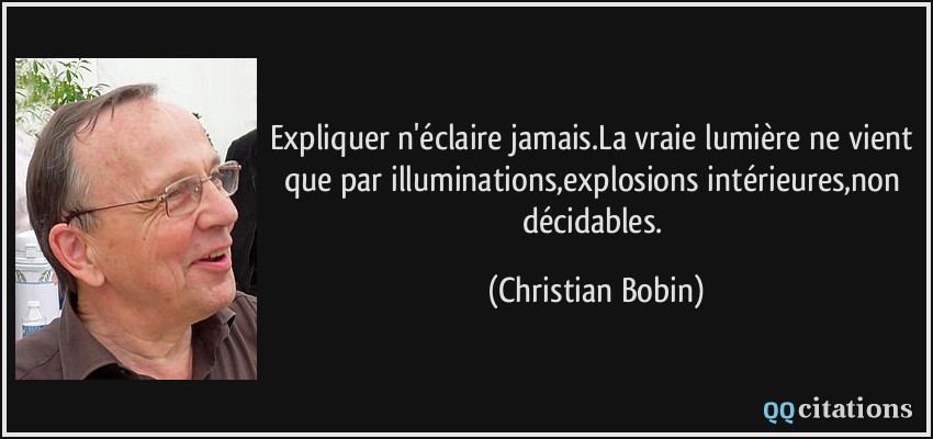 Expliquer n'éclaire jamais.La vraie lumière ne vient que par illuminations,explosions intérieures,non décidables.  - Christian Bobin