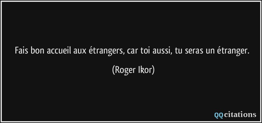 Fais bon accueil aux étrangers, car toi aussi, tu seras un étranger.  - Roger Ikor