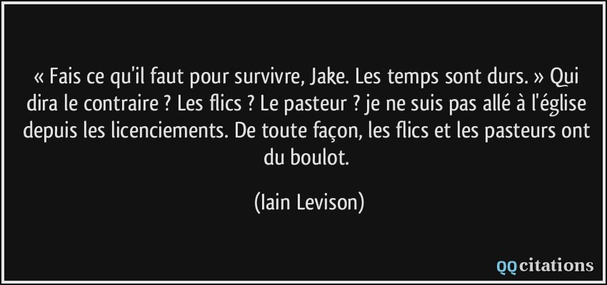 « Fais ce qu'il faut pour survivre, Jake. Les temps sont durs. » Qui dira le contraire ? Les flics ? Le pasteur ? je ne suis pas allé à l'église depuis les licenciements. De toute façon, les flics et les pasteurs ont du boulot.  - Iain Levison