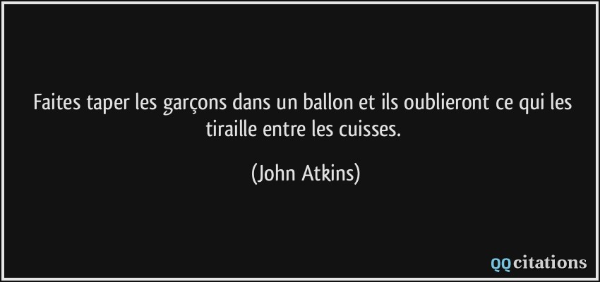 Faites taper les garçons dans un ballon et ils oublieront ce qui les tiraille entre les cuisses.  - John Atkins