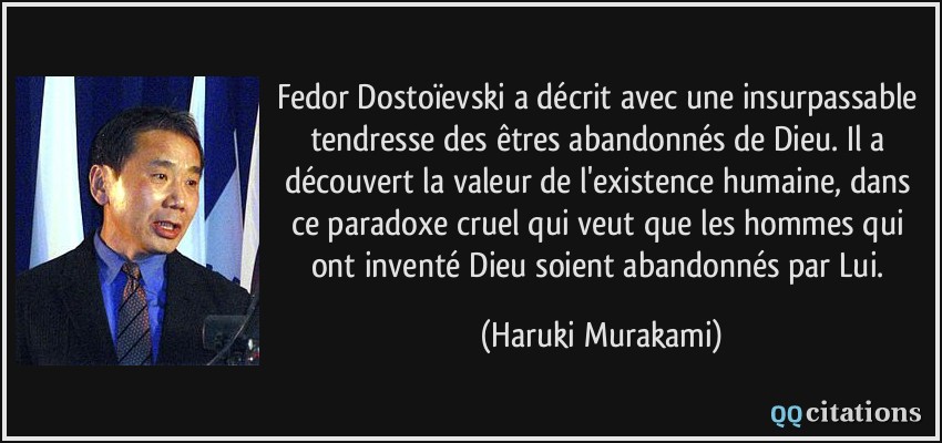 Fedor Dostoïevski a décrit avec une insurpassable tendresse des êtres abandonnés de Dieu. Il a découvert la valeur de l'existence humaine, dans ce paradoxe cruel qui veut que les hommes qui ont inventé Dieu soient abandonnés par Lui.  - Haruki Murakami