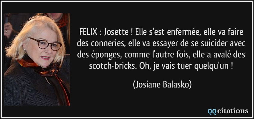 FELIX : Josette ! Elle s'est enfermée, elle va faire des conneries, elle va essayer de se suicider avec des éponges, comme l'autre fois, elle a avalé des scotch-bricks. Oh, je vais tuer quelqu'un !  - Josiane Balasko