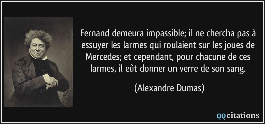 Fernand demeura impassible; il ne chercha pas à essuyer les larmes qui roulaient sur les joues de Mercedes; et cependant, pour chacune de ces larmes, il eût donner un verre de son sang.  - Alexandre Dumas