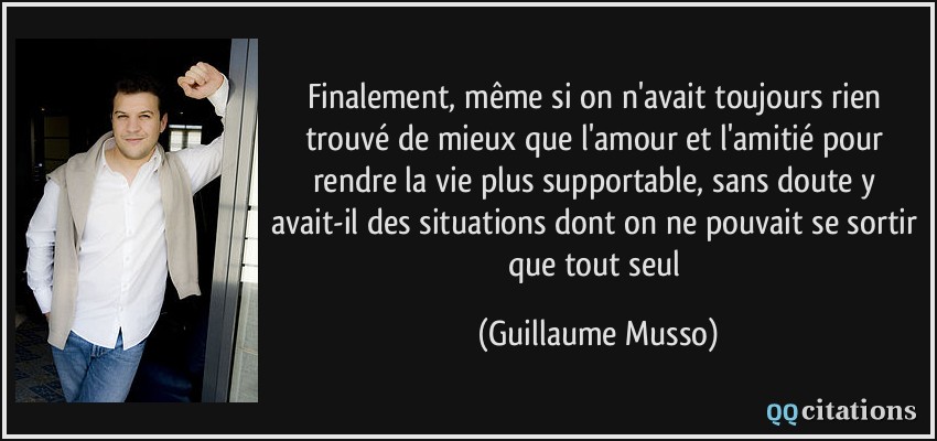 Finalement, même si on n'avait toujours rien trouvé de mieux que l'amour et l'amitié pour rendre la vie plus supportable, sans doute y avait-il des situations dont on ne pouvait se sortir que tout seul  - Guillaume Musso