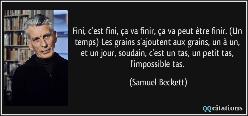 Fini, c'est fini, ça va finir, ça va peut être finir. (Un temps) Les grains s'ajoutent aux grains, un à un, et un jour, soudain, c'est un tas, un petit tas, l'impossible tas.  - Samuel Beckett