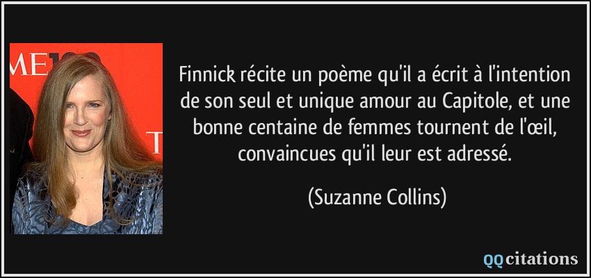 Finnick récite un poème qu'il a écrit à l'intention de son seul et unique amour au Capitole, et une bonne centaine de femmes tournent de l'œil, convaincues qu'il leur est adressé.  - Suzanne Collins