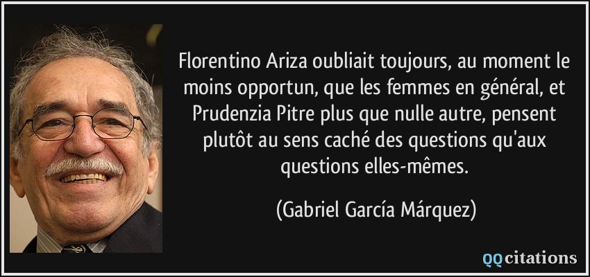 Florentino Ariza oubliait toujours, au moment le moins opportun, que les femmes en général, et Prudenzia Pitre plus que nulle autre, pensent plutôt au sens caché des questions qu'aux questions elles-mêmes.  - Gabriel García Márquez