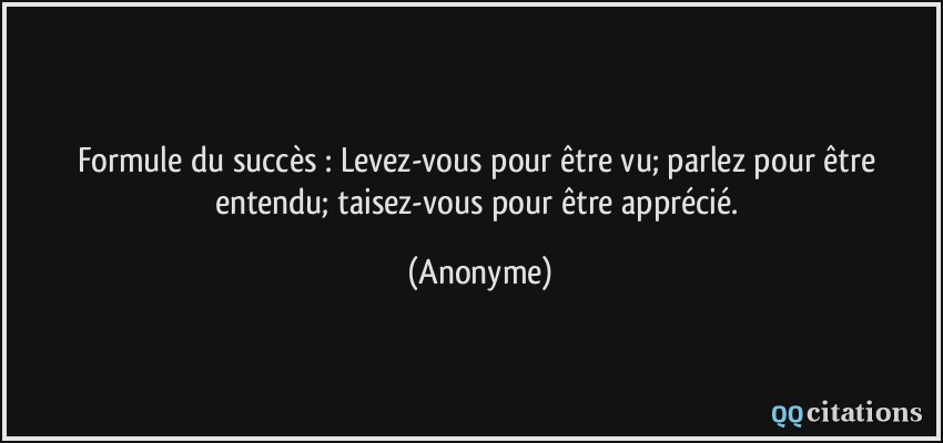 Formule du succès : Levez-vous pour être vu; parlez pour être entendu; taisez-vous pour être apprécié.  - Anonyme