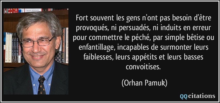 Fort souvent les gens n'ont pas besoin d'être provoqués, ni persuadés, ni induits en erreur pour commettre le péché, par simple bêtise ou enfantillage, incapables de surmonter leurs faiblesses, leurs appétits et leurs basses convoitises.  - Orhan Pamuk