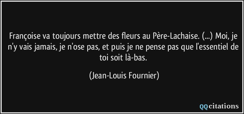 Françoise va toujours mettre des fleurs au Père-Lachaise. (...) Moi, je n'y vais jamais, je n'ose pas, et puis je ne pense pas que l'essentiel de toi soit là-bas.  - Jean-Louis Fournier