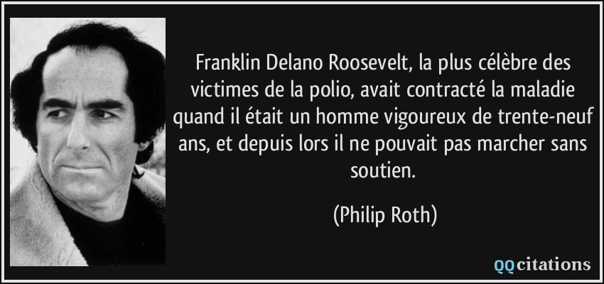 Franklin Delano Roosevelt, la plus célèbre des victimes de la polio, avait contracté la maladie quand il était un homme vigoureux de trente-neuf ans, et depuis lors il ne pouvait pas marcher sans soutien.  - Philip Roth