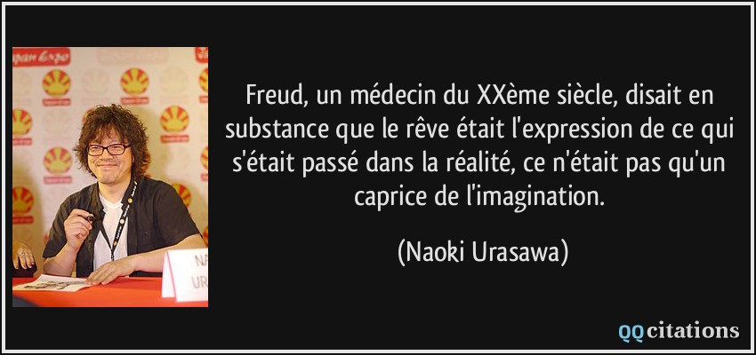 Freud, un médecin du XXème siècle, disait en substance que le rêve était l'expression de ce qui s'était passé dans la réalité, ce n'était pas qu'un caprice de l'imagination.  - Naoki Urasawa