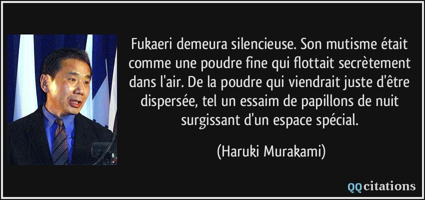 Fukaeri demeura silencieuse. Son mutisme était comme une poudre fine qui flottait secrètement dans l'air. De la poudre qui viendrait juste d'être dispersée, tel un essaim de papillons de nuit surgissant d'un espace spécial.  - Haruki Murakami