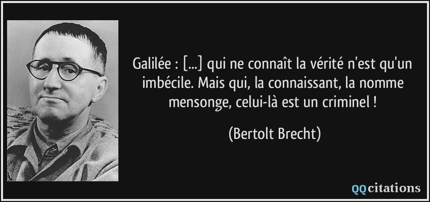 Galilée : [...] qui ne connaît la vérité n'est qu'un imbécile. Mais qui, la connaissant, la nomme mensonge, celui-là est un criminel !  - Bertolt Brecht