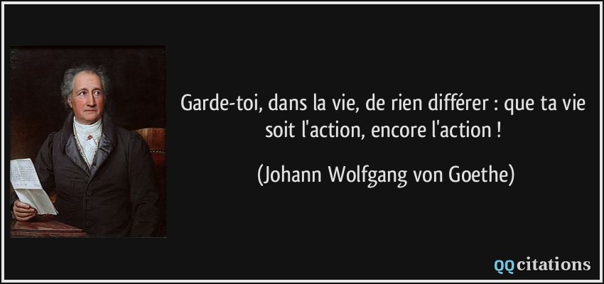Garde-toi, dans la vie, de rien différer : que ta vie soit l'action, encore l'action ! - Johann Wolfgang von Goethe Garde-toi, dans la vie, de rien différer : que ta vie soit l'action, encore l'action ! - Johann Wolfgang von Goethe