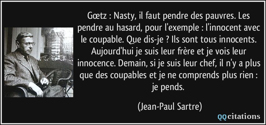 Gœtz : Nasty, il faut pendre des pauvres. Les pendre au hasard, pour l'exemple : l'innocent avec le coupable. Que dis-je ? Ils sont tous innocents. Aujourd'hui je suis leur frère et je vois leur innocence. Demain, si je suis leur chef, il n'y a plus que des coupables et je ne comprends plus rien : je pends.  - Jean-Paul Sartre