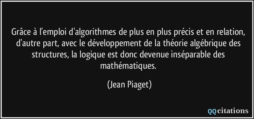 Grâce à l'emploi d'algorithmes de plus en plus précis et en relation, d'autre part, avec le développement de la théorie algébrique des structures, la logique est donc devenue inséparable des mathématiques.  - Jean Piaget