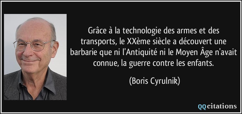 Grâce à la technologie des armes et des transports, le XXème siècle a découvert une barbarie que ni l'Antiquité ni le Moyen Âge n'avait connue, la guerre contre les enfants.  - Boris Cyrulnik