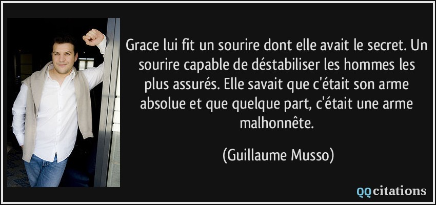 Grace lui fit un sourire dont elle avait le secret. Un sourire capable de déstabiliser les hommes les plus assurés. Elle savait que c'était son arme absolue et que quelque part, c'était une arme malhonnête.  - Guillaume Musso