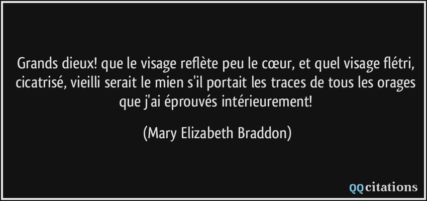 Grands dieux! que le visage reflète peu le cœur, et quel visage flétri, cicatrisé, vieilli serait le mien s'il portait les traces de tous les orages que j'ai éprouvés intérieurement!  - Mary Elizabeth Braddon