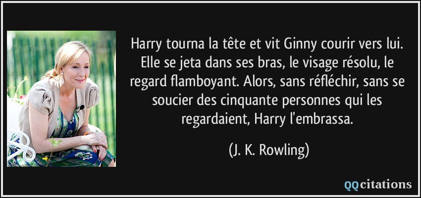 Harry tourna la tête et vit Ginny courir vers lui. Elle se jeta dans ses bras, le visage résolu, le regard flamboyant. Alors, sans réfléchir, sans se soucier des cinquante personnes qui les regardaient, Harry l'embrassa.  - J. K. Rowling