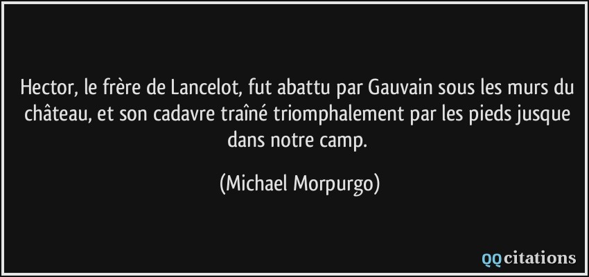 Hector, le frère de Lancelot, fut abattu par Gauvain sous les murs du château, et son cadavre traîné triomphalement par les pieds jusque dans notre camp.  - Michael Morpurgo