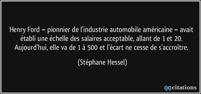 Henry Ford – pionnier de l'industrie automobile américaine – avait établi une échelle des salaires acceptable, allant de 1 et 20. Aujourd'hui, elle va de 1 à 500 et l'écart ne cesse de s'accroître.  - Stéphane Hessel