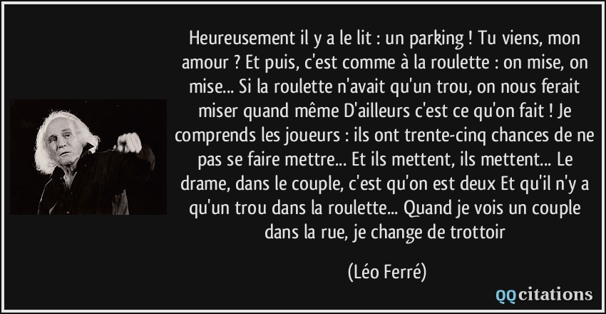 Heureusement il y a le lit : un parking ! Tu viens, mon amour ? Et puis, c'est comme à la roulette : on mise, on mise... Si la roulette n'avait qu'un trou, on nous ferait miser quand même D'ailleurs c'est ce qu'on fait ! Je comprends les joueurs : ils ont trente-cinq chances de ne pas se faire mettre... Et ils mettent, ils mettent... Le drame, dans le couple, c'est qu'on est deux Et qu'il n'y a qu'un trou dans la roulette... Quand je vois un couple dans la rue, je change de trottoir  - Léo Ferré