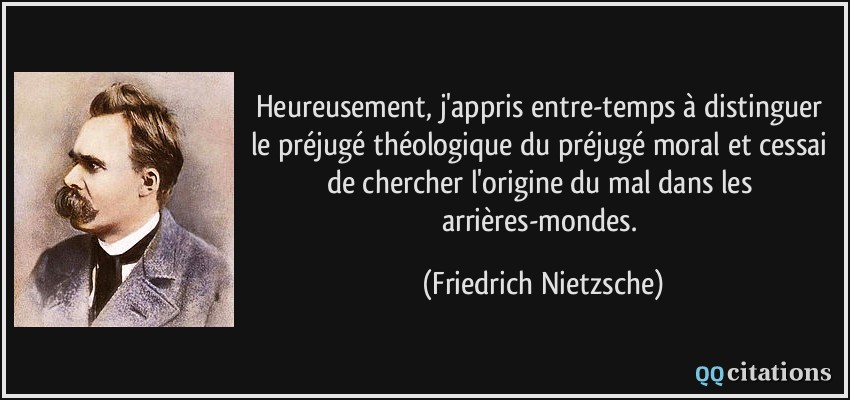 Heureusement, j'appris entre-temps à distinguer le préjugé théologique du préjugé moral et cessai de chercher l'origine du mal dans les arrières-mondes.  - Friedrich Nietzsche